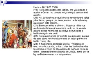 Hechos 28:19-23 RV60 (19)  Pero oponiéndose los judíos,  me vi obligado a apelar a César;  no porque tenga de qué acusar a mi nación. (20)  Así que por esta causa os he llamado para veros y hablaros;  porque por la esperanza de Israel estoy sujeto con esta cadena. (21)  Entonces ellos le dijeron:  Nosotros ni hemos recibido de Judea cartas acerca de ti,  ni ha venido alguno de los hermanos que haya denunciado o hablado algún mal de ti. (22)  Pero querríamos oír de ti lo que piensas;  porque de esta secta nos es notorio que en todas partes se habla contra ella. (23)  Y habiéndole señalado un día,  vinieron a él muchos a la posada,  a los cuales les declaraba y les testificaba el reino de Dios desde la mañana hasta la tarde,  persuadiéndoles acerca de Jesús,  tanto por la ley de Moisés como por los profetas. 