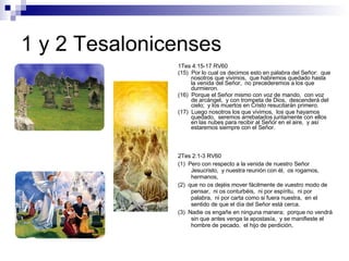 1 y 2 Tesalonicenses 1Tes 4:15-17 RV60 (15)  Por lo cual os decimos esto en palabra del Señor:  que nosotros que vivimos,  que habremos quedado hasta la venida del Señor,  no precederemos a los que durmieron. (16)  Porque el Señor mismo con voz de mando,  con voz de arcángel,  y con trompeta de Dios,  descenderá del cielo;  y los muertos en Cristo resucitarán primero. (17)  Luego nosotros los que vivimos,  los que hayamos quedado,  seremos arrebatados juntamente con ellos en las nubes para recibir al Señor en el aire,  y así estaremos siempre con el Señor. 2Tes 2:1-3 RV60 (1)  Pero con respecto a la venida de nuestro Señor Jesucristo,  y nuestra reunión con él,  os rogamos,  hermanos, (2)  que no os dejéis mover fácilmente de vuestro modo de pensar,  ni os conturbéis,  ni por espíritu,  ni por palabra,  ni por carta como si fuera nuestra,  en el sentido de que el día del Señor está cerca. (3)  Nadie os engañe en ninguna manera;  porque no vendrá sin que antes venga la apostasía,  y se manifieste el hombre de pecado,  el hijo de perdición, 