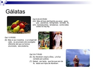 Gálatas Gal 5:22-23 RV60 (22)  Mas el fruto del Espíritu es amor,  gozo,  paz,  paciencia,  benignidad,  bondad,  fe, (23)  mansedumbre,  templanza;  contra tales cosas no hay ley. Gal 1:8 RV60 (8)  Mas si aun nosotros,  o un ángel del cielo,  os anunciare otro evangelio diferente del que os hemos anunciado,  sea anatema. Gal 3:6-7 RV60 (6)  Así Abraham creyó a Dios,  y le fue contado por justicia. (7)  Sabed,  por tanto,  que los que son de fe,  éstos son hijos de Abraham. 