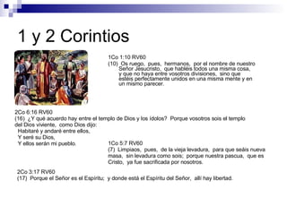1 y 2 Corintios 1Co 1:10 RV60 (10)  Os ruego,  pues,  hermanos,  por el nombre de nuestro Señor Jesucristo,  que habléis todos una misma cosa,  y que no haya entre vosotros divisiones,  sino que estéis perfectamente unidos en una misma mente y en un mismo parecer. 1Co 5:7 RV60 (7)  Limpiaos,  pues,  de la vieja levadura,  para que seáis nueva masa,  sin levadura como sois;  porque nuestra pascua,  que es Cristo,  ya fue sacrificada por nosotros. 2Co 6:16 RV60 (16)  ¿Y qué acuerdo hay entre el templo de Dios y los ídolos?  Porque vosotros sois el templo del Dios viviente,  como Dios dijo:  Habitaré y andaré entre ellos,  Y seré su Dios,  Y ellos serán mi pueblo. 2Co 3:17 RV60 (17)  Porque el Señor es el Espíritu;  y donde está el Espíritu del Señor,  allí hay libertad. 