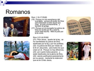Romanos Rom 1:16-17 RV60 (16)  Porque no me avergüenzo del evangelio,  porque es poder de Dios para salvación a todo aquel que cree;  al judío primeramente,  y también al griego. (17)  Porque en el evangelio la justicia de Dios se revela por fe y para fe,  como está escrito:  Mas el justo por la fe vivirá. Rom 3:21-24 RV60 (21)  Pero ahora,  aparte de la ley,  se ha manifestado la justicia de Dios,  testificada por la ley y por los profetas; (22)  la justicia de Dios por medio de la fe en Jesucristo,  para todos los que creen en él.  Porque no hay diferencia, (23)  por cuanto todos pecaron,  y están destituidos de la gloria de Dios, (24)  siendo justificados gratuitamente por su gracia,  mediante la redención que es en Cristo Jesús, 