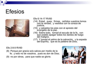 Efesios Efe 6:14-17 RV60 (14)  Estad,  pues,  firmes,  ceñidos vuestros lomos con la verdad,  y vestidos con la coraza de justicia, (15)  y calzados los pies con el apresto del evangelio de la paz. (16)  Sobre todo,  tomad el escudo de la fe,  con que podáis apagar todos los dardos de fuego del maligno. (17)  Y tomad el yelmo de la salvación,  y la espada del Espíritu,  que es la palabra de Dios; Efe 2:8-9 RV60 (8)  Porque por gracia sois salvos por medio de la fe;  y esto no de vosotros,  pues es don de Dios; (9)  no por obras,  para que nadie se gloríe. 