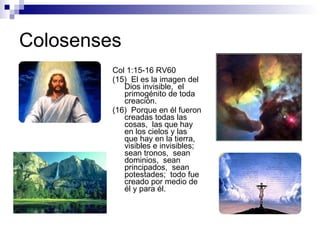 Colosenses Col 1:15-16 RV60 (15)  El es la imagen del Dios invisible,  el primogénito de toda creación. (16)  Porque en él fueron creadas todas las cosas,  las que hay en los cielos y las que hay en la tierra,  visibles e invisibles;  sean tronos,  sean dominios,  sean principados,  sean potestades;  todo fue creado por medio de él y para él. 