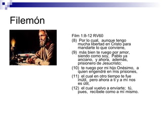 Filemón Film 1:8-12 RV60 (8)  Por lo cual,  aunque tengo mucha libertad en Cristo para mandarte lo que conviene, (9)  más bien te ruego por amor,  siendo como soy,  Pablo ya anciano,  y ahora,  además,  prisionero de Jesucristo; (10)  te ruego por mi hijo Onésimo,  a quien engendré en mis prisiones, (11)  el cual en otro tiempo te fue inútil,  pero ahora a ti y a mí nos es útil, (12)  el cual vuelvo a enviarte;  tú,  pues,  recíbele como a mí mismo. 