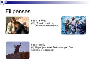 Filipenses Filp 4:13 RV60 (13)  Todo lo puedo en Cristo que me fortalece.   Filp 4:4 RV60 (4)  Regocijaos en el Señor siempre. Otra vez digo: ¡Regocijaos!  