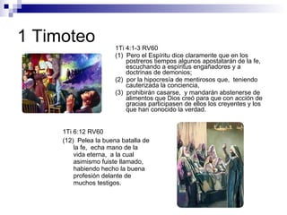 1 Timoteo 1Ti 4:1-3 RV60 (1)  Pero el Espíritu dice claramente que en los postreros tiempos algunos apostatarán de la fe,  escuchando a espíritus engañadores y a doctrinas de demonios; (2)  por la hipocresía de mentirosos que,  teniendo cauterizada la conciencia, (3)  prohibirán casarse,  y mandarán abstenerse de alimentos que Dios creó para que con acción de gracias participasen de ellos los creyentes y los que han conocido la verdad. 1Ti 6:12 RV60 (12)  Pelea la buena batalla de la fe,  echa mano de la vida eterna,  a la cual asimismo fuiste llamado,  habiendo hecho la buena profesión delante de muchos testigos. 