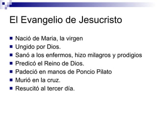 El Evangelio de Jesucristo Nació de Maria, la virgen Ungido por Dios. Sanó a los enfermos, hizo milagros y prodigios Predicó el Reino de Dios. Padeció en manos de Poncio Pilato Murió en la cruz. Resucitó al tercer día. 