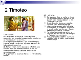 2 Timoteo 2Ti 1:3-7 RV60 (3)  Doy gracias a Dios,  al cual sirvo desde mis mayores con limpia conciencia,  de que sin cesar me acuerdo de ti en mis oraciones noche y día; (4)  deseando verte,  al acordarme de tus lágrimas,  para llenarme de gozo; (5)  trayendo a la memoria la fe no fingida que hay en ti,  la cual habitó primero en tu abuela Loida,  y en tu madre Eunice,  y estoy seguro que en ti también. (6)  Por lo cual te aconsejo que avives el fuego del don de Dios que está en ti por la imposición de mis manos. (7)  Porque no nos ha dado Dios espíritu de cobardía,  sino de poder,  de amor y de dominio propio. 2Ti 4:1-4 RV60 (1)  Te encarezco delante de Dios y del Señor Jesucristo,  que juzgará a los vivos y a los muertos en su manifestación y en su reino, (2)  que prediques la palabra;  que instes a tiempo y fuera de tiempo;  redarguye,  reprende,  exhorta con toda paciencia y doctrina. (3)  Porque vendrá tiempo cuando no sufrirán la sana doctrina,  sino que teniendo comezón de oír,  se amontonarán maestros conforme a sus propias concupiscencias, (4)  y apartarán de la verdad el oído y se volverán a las fábulas . 