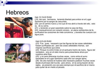 Hebreos Heb 10:19-22 RV60 (19)  Así que,  hermanos,  teniendo libertad para entrar en el Lugar Santísimo por la sangre de Jesucristo, (20)  por el camino nuevo y vivo que él nos abrió a través del velo,  esto es,  de su carne, (21)  y teniendo un gran sacerdote sobre la casa de Dios, (22)  acerquémonos con corazón sincero,  en plena certidumbre de fe,  purificados los corazones de mala conciencia,  y lavados los cuerpos con agua pura. Heb 9:23-26 RV60 (23)  Fue,  pues,  necesario que las figuras de las cosas celestiales fuesen purificadas así;  pero las cosas celestiales mismas,  con mejores sacrificios que estos. (24)  Porque no entró Cristo en el santuario hecho de mano,  figura del verdadero,  sino en el cielo mismo para presentarse ahora por nosotros ante Dios; (25)  y no para ofrecerse muchas veces,  como entra el sumo sacerdote en el Lugar Santísimo cada año con sangre ajena. (26)  De otra manera le hubiera sido necesario padecer muchas veces desde el principio del mundo;  pero ahora,  en la consumación de los siglos,  se presentó una vez para siempre por el sacrificio de sí mismo para quitar de en medio el pecado. 
