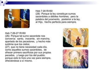 Heb 7:28 RV60 (28)  Porque la ley constituye sumos sacerdotes a débiles hombres;  pero la palabra del juramento,  posterior a la ley,  al Hijo,  hecho perfecto para siempre. Heb 7:26-27 RV60 (26)  Porque tal sumo sacerdote nos convenía:  santo,  inocente,  sin mancha,  apartado de los pecadores,  y hecho más sublime que los cielos; (27)  que no tiene necesidad cada día,  como aquellos sumos sacerdotes,  de ofrecer primero sacrificios por sus propios pecados,  y luego por los del pueblo;  porque esto lo hizo una vez para siempre,  ofreciéndose a sí mismo. 