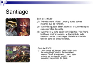 Santiago Sant 4:4 RV60 (4)  ¡Oh almas adúlteras!  ¿No sabéis que la amistad del mundo es enemistad contra Dios?  Cualquiera,  pues,  que quiera ser amigo del mundo,  se constituye enemigo de Dios. Sant 5:1-3 RV60 (1)  ¡Vamos ahora,  ricos!  Llorad y aullad por las miserias que os vendrán. (2)  Vuestras riquezas están podridas,  y vuestras ropas están comidas de polilla. (3)  Vuestro oro y plata están enmohecidos;  y su moho testificará contra vosotros,  y devorará del todo vuestras carnes como fuego.  Habéis acumulado tesoros para los días postreros. 