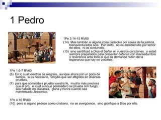1 Pedro 1Pe 1:6-7 RV60 (6)  En lo cual vosotros os alegráis,  aunque ahora por un poco de tiempo,  si es necesario,  tengáis que ser afligidos en diversas pruebas, (7)  para que sometida a prueba vuestra fe,  mucho más preciosa que el oro,  el cual aunque perecedero se prueba con fuego,  sea hallada en alabanza,  gloria y honra cuando sea manifestado Jesucristo, 1Pe 3:14-15 RV60 (14)  Mas también si alguna cosa padecéis por causa de la justicia,  bienaventurados sois.  Por tanto,  no os amedrentéis por temor de ellos,  ni os conturbéis, (15)  sino santificad a Dios el Señor en vuestros corazones,  y estad siempre preparados para presentar defensa con mansedumbre y reverencia ante todo el que os demande razón de la esperanza que hay en vosotros; 1Pe 4:16 RV60 (16)  pero si alguno padece como cristiano,  no se avergüence,  sino glorifique a Dios por ello. 