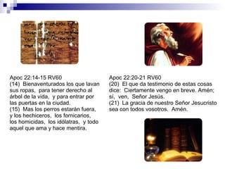 Apoc 22:14-15 RV60 (14)  Bienaventurados los que lavan sus ropas,  para tener derecho al árbol de la vida,  y para entrar por las puertas en la ciudad. (15)  Mas los perros estarán fuera,  y los hechiceros,  los fornicarios,  los homicidas,  los idólatras,  y todo aquel que ama y hace mentira. Apoc 22:20-21 RV60 (20)  El que da testimonio de estas cosas dice:  Ciertamente vengo en breve. Amén;  sí,  ven,  Señor Jesús. (21)  La gracia de nuestro Señor Jesucristo sea con todos vosotros.  Amén. 