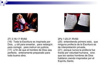 2Ti 3:16-17 RV60 (16)  Toda la Escritura es inspirada por Dios,  y útil para enseñar,  para redargüir,  para corregir,  para instruir en justicia, (17)  a fin de que el hombre de Dios sea perfecto,  enteramente preparado para toda buena obra. 2Pe 1:20-21 RV60 (20)  entendiendo primero esto,  que ninguna profecía de la Escritura es de interpretación privada, (21)  porque nunca la profecía fue traída por voluntad humana,  sino que los santos hombres de Dios hablaron siendo inspirados por el Espíritu Santo. 