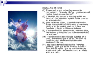 Hechos 1:6-11 RV60 (6)  Entonces los que se habían reunido le preguntaron,  diciendo:  Señor,  ¿restaurarás el reino a Israel en este tiempo? (7)  Y les dijo:  No os toca a vosotros saber los tiempos o las sazones,  que el Padre puso en su sola potestad; (8)  pero recibiréis poder,  cuando haya venido sobre vosotros el Espíritu Santo,  y me seréis testigos en Jerusalén,  en toda Judea,  en Samaria,  y hasta lo último de la tierra. (9)  Y habiendo dicho estas cosas,  viéndolo ellos,  fue alzado,  y le recibió una nube que le ocultó de sus ojos. (10)  Y estando ellos con los ojos puestos en el cielo,  entre tanto que él se iba,  he aquí se pusieron junto a ellos dos varones con vestiduras blancas, (11)  los cuales también les dijeron:  Varones galileos,  ¿por qué estáis mirando al cielo?  Este mismo Jesús,  que ha sido tomado de vosotros al cielo,  así vendrá como le habéis visto ir al cielo. 