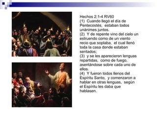 Hechos 2:1-4 RV60 (1)  Cuando llegó el día de Pentecostés,  estaban todos unánimes juntos. (2)  Y de repente vino del cielo un estruendo como de un viento recio que soplaba,  el cual llenó toda la casa donde estaban sentados; (3)  y se les aparecieron lenguas repartidas,  como de fuego,  asentándose sobre cada uno de ellos. (4)  Y fueron todos llenos del Espíritu Santo,  y comenzaron a hablar en otras lenguas,  según el Espíritu les daba que hablasen. 