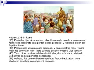 Hechos 2:38-41 RV60 (38)  Pedro les dijo:  Arrepentíos,  y bautícese cada uno de vosotros en el nombre de Jesucristo para perdón de los pecados;  y recibiréis el don del Espíritu Santo. (39)  Porque para vosotros es la promesa,  y para vuestros hijos,  y para todos los que están lejos;  para cuantos el Señor nuestro Dios llamare. (40)  Y con otras muchas palabras testificaba y les exhortaba,  diciendo:  Sed salvos de esta perversa generación. (41)  Así que,  los que recibieron su palabra fueron bautizados;  y se añadieron aquel día como tres mil personas. 