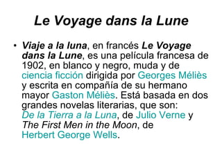 Le Voyage dans la Lune Viaje a la luna , en francés  Le Voyage dans la Lune , es una película francesa de 1902, en blanco y negro, muda y de  ciencia ficción  dirigida por  Georges Méliès  y escrita en compañía de su hermano mayor  Gaston Méliès . Está basada en dos grandes novelas literarias, que son:  De la Tierra a la Luna , de  Julio Verne  y  The First Men in the Moon , de  Herbert George Wells .  