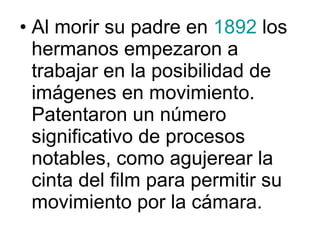 Al morir su padre en  1892  los hermanos empezaron a trabajar en la posibilidad de imágenes en movimiento. Patentaron un número significativo de procesos notables, como agujerear la cinta del film para permitir su movimiento por la cámara. 