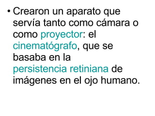 Crearon un aparato que servía tanto como cámara o como  proyector : el  cinematógrafo , que se basaba en la  persistencia retiniana  de imágenes en el ojo humano.  