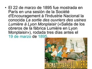 El 22 de marzo de 1895 fue mostrada en París en una sesión de la Société d'Encouragement à l'Industrie Nacional la conocida  La sortie des ouvriers des usines Lumière à Lyon Monplaisir  («Salida de los obreros de la fábrica Lumière en Lyon Monplaisir»), rodada tres días antes el  19 de marzo  de  1895 .  