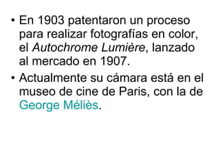 En 1903 patentaron un proceso para realizar fotografías en color, el  Autochrome Lumière , lanzado al mercado en 1907. Actualmente su cámara está en el museo de cine de Paris, con la de  George  Méliès . 