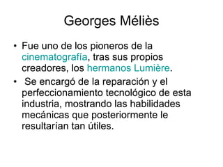 Georges Méliès Fue uno de los pioneros de la  cinematografía , tras sus propios creadores, los  hermanos Lumière . Se encargó de la reparación y el perfeccionamiento tecnológico de esta industria, mostrando las habilidades mecánicas que posteriormente le resultarían tan útiles.  