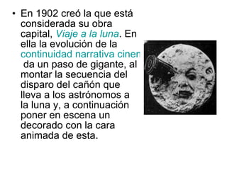 En 1902 creó la que está considerada su obra capital,  Viaje a la luna . En ella la evolución de la  continuidad narrativa cinematográfica  da un paso de gigante, al montar la secuencia del disparo del cañón que lleva a los astrónomos a la luna y, a continuación poner en escena un decorado con la cara animada de esta. 