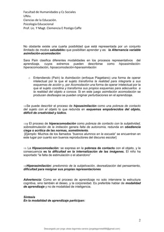 Facultad de Humanidades y Cs Sociales
UNJu.
Ciencias de la Educación.
Psicología Educacional
Prof. Lic. Y Magt. Clemencia E Postigo Caffe
2
No obstante existe una cuarta posibilidad que está representada por un conjunto
ilimitado de modos saludables que posibilitan aprender y es: la Alternancia variable
asimilación-acomodación
Sara Paín clasifica diferentes modalidades en los procesos representativos del
aprendizaje, cuyos extremos pueden describirse como hipoasimilación-
hiperacomodación, hipoacomodación-hiperasimilación
o Entendiendo (Paín) la Asimilación (enfoque Piagetiano) una forma de operar
intelectual por la que el sujeto transforma la realidad para integrarla a sus
esquemas de acción y, por Acomodación una forma de operar intelectual por la
que el sujeto coordina y transforma sus propios esquemas para adecuarlos a
la realidad del objeto a conoce. Si en este juego asimilación acomodación se
producen desfasajes se pueden originar perturbaciones en el aprendizaje.
Se puede describir el proceso de hipoasimilación como una pobreza de contacto
del sujeto con el objeto lo que redunda en esquemas empobrecidos del objeto,
déficit de creatividad y lúdico.
y El proceso de hiperacomodación como pobreza de contacto con la subjetividad,
sobrestimulación de la imitación genera falta de autonomía, redunda en obediencia
ciega o acrítica de las normas, sometimiento.
[Ejemplo: Muchos de los llamados “buenos alumnos en la escuela” se encuentran en
este lugar por cuanto son buenos reproductores del discurso escolar]
 La Hipoacomodación: se expresa en la pobreza de contacto con el objeto, y la
consecuencia es la dificultad en la internalización de las imágenes. El niño ha
soportado “la falta de estimulación o el abandono”
Hiperasimilación: predominio de la subjetivación, desrealización del pensamiento,
dificultad para resignar sus propias representaciones
Advertencia: Como en el proceso de aprendizaje no solo interviene la estructura
cognitiva, sino también el deseo, y la corporeidad. Es preferible hablar de modalidad
de aprendizaje y no de modalidad de inteligencia.
Síntesis
En la modalidad de aprendizaje participan:
Descargado por jorge ulises legorreta carrera (jorgelegorreta956@gmail.com)
lOMoARcPSD|14616576
 