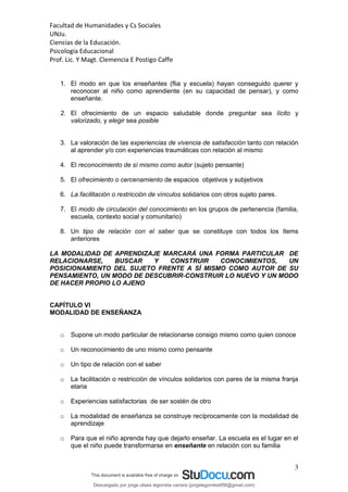 Facultad de Humanidades y Cs Sociales
UNJu.
Ciencias de la Educación.
Psicología Educacional
Prof. Lic. Y Magt. Clemencia E Postigo Caffe
3
1. El modo en que los enseñantes (flia y escuela) hayan conseguido querer y
reconocer al niño como aprendiente (en su capacidad de pensar), y como
enseñante.
2. El ofrecimiento de un espacio saludable donde preguntar sea lícito y
valorizado, y elegir sea posible
3. La valoración de las experiencias de vivencia de satisfacción tanto con relación
al aprender y/o con experiencias traumáticas con relación al mismo
4. El reconocimiento de sí mismo como autor (sujeto pensante)
5. El ofrecimiento o cercenamiento de espacios objetivos y subjetivos
6. La facilitación o restricción de vínculos solidarios con otros sujeto pares.
7. El modo de circulación del conocimiento en los grupos de pertenencia (familia,
escuela, contexto social y comunitario)
8. Un tipo de relación con el saber que se constituye con todos los ítems
anteriores
LA MODALIDAD DE APRENDIZAJE MARCARÁ UNA FORMA PARTICULAR DE
RELACIONARSE, BUSCAR Y CONSTRUIR CONOCIMIENTOS, UN
POSICIONAMIENTO DEL SUJETO FRENTE A SÍ MISMO COMO AUTOR DE SU
PENSAMIENTO, UN MODO DE DESCUBRIR-CONSTRUIR LO NUEVO Y UN MODO
DE HACER PROPIO LO AJENO
CAPÍTULO VI
MODALIDAD DE ENSEÑANZA
o Supone un modo particular de relacionarse consigo mismo como quien conoce
o Un reconocimiento de uno mismo como pensante
o Un tipo de relación con el saber
o La facilitación o restricción de vínculos solidarios con pares de la misma franja
etaria
o Experiencias satisfactorias de ser sostén de otro
o La modalidad de enseñanza se construye recíprocamente con la modalidad de
aprendizaje
o Para que el niño aprenda hay que dejarlo enseñar. La escuela es el lugar en el
que el niño puede transformarse en enseñante en relación con su familia
Descargado por jorge ulises legorreta carrera (jorgelegorreta956@gmail.com)
lOMoARcPSD|14616576
 