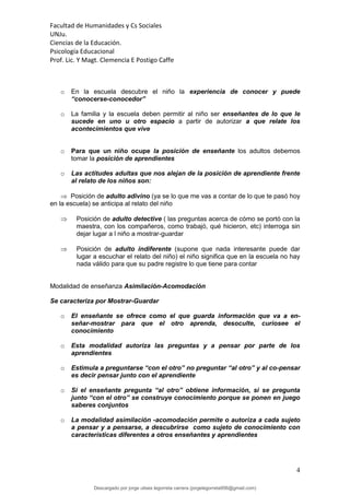 Facultad de Humanidades y Cs Sociales
UNJu.
Ciencias de la Educación.
Psicología Educacional
Prof. Lic. Y Magt. Clemencia E Postigo Caffe
4
o En la escuela descubre el niño la experiencia de conocer y puede
“conocerse-conocedor”
o La familia y la escuela deben permitir al niño ser enseñantes de lo que le
sucede en uno u otro espacio a partir de autorizar a que relate los
acontecimientos que vive
o Para que un niño ocupe la posición de enseñante los adultos debemos
tomar la posición de aprendientes
o Las actitudes adultas que nos alejan de la posición de aprendiente frente
al relato de los niños son:
 Posición de adulto adivino (ya se lo que me vas a contar de lo que te pasó hoy
en la escuela) se anticipa al relato del niño
 Posición de adulto detective ( las preguntas acerca de cómo se portó con la
maestra, con los compañeros, como trabajó, qué hicieron, etc) interroga sin
dejar lugar a l niño a mostrar-guardar
 Posición de adulto indiferente (supone que nada interesante puede dar
lugar a escuchar el relato del niño) el niño significa que en la escuela no hay
nada válido para que su padre registre lo que tiene para contar
Modalidad de enseñanza Asimilación-Acomodación
Se caracteriza por Mostrar-Guardar
o El enseñante se ofrece como el que guarda información que va a en-
señar-mostrar para que el otro aprenda, desoculte, curiosee el
conocimiento
o Esta modalidad autoriza las preguntas y a pensar por parte de los
aprendientes
o Estimula a preguntarse “con el otro” no preguntar “al otro” y al co-pensar
es decir pensar junto con el aprendiente
o Si el enseñante pregunta “al otro” obtiene información, si se pregunta
junto “con el otro” se construye conocimiento porque se ponen en juego
saberes conjuntos
o La modalidad asimilación -acomodación permite o autoriza a cada sujeto
a pensar y a pensarse, a descubrirse como sujeto de conocimiento con
características diferentes a otros enseñantes y aprendientes
Descargado por jorge ulises legorreta carrera (jorgelegorreta956@gmail.com)
lOMoARcPSD|14616576
 