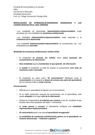 Facultad de Humanidades y Cs Sociales
UNJu.
Ciencias de la Educación.
Psicología Educacional
Prof. Lic. Y Magt. Clemencia E Postigo Caffe
5
MODALIDADES DE APRENDIZAJE-ENSEÑANZA RIGIDIZADAS Y LAS
CONSECUENCIAS EN EL QUE APRENDE
La modalidad de aprendizaje hipoasimilativo-hipoacomodativa suele
vincularse con una modalidad de enseñanza exhibicionista
La modalidad hiperasimilativa-hipoacomodativa suele responder a la
insistencia de la desmentida
La modalidad hiperacomodativa-hipoasimilativa se corresponden con con
enseñantes que esconden
Modalidad de enseñanza exhibicionista: exhibir-inhibir
o El enseñante se muestra (se exhibe) como único poseedor del
conocimiento y la información
o Esta modalidad supone bombardear al que aprende de información
o Al exhibir el enseñante no trata de mostrar el conocimiento sino trata de
mostrarse como conocedor.
o El enseñante se ubica como “El conocimiento” Mostrarse como el
conocimiento no da espacio al deseo de conocer por parte del aprendiente
por el contrario lo lleva a evitar conocer
Consecuencias
o Dificulta en el aprendiente la relación con el conocimiento
o Al no haber producción conjunta de conocimiento con el aprendiente, este
queda atrapado en el lugar sólo de la información
o Genera en el aprendiente la evitación por conocer a raíz de visualizar al que
enseña como único poseedor del saber = omnisciente
o Al evitar pensar y conocer el aprendiente configura una modalidad
hipoasimilativa-hipoacomodativa
o El conocimiento pasa a ser para el aprendiente encegecedor
o La modalidad de enseñanza exhiobicionista genera en el aprendiente un
síntoma denominado “ inhibición cognitiva”
Descargado por jorge ulises legorreta carrera (jorgelegorreta956@gmail.com)
lOMoARcPSD|14616576
 