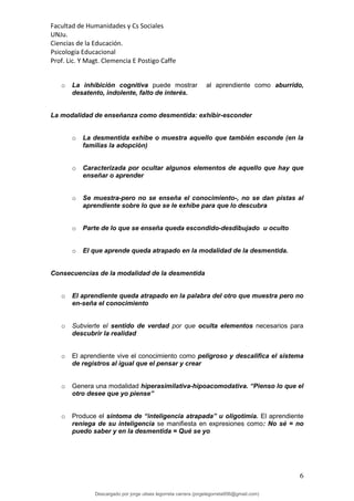 Facultad de Humanidades y Cs Sociales
UNJu.
Ciencias de la Educación.
Psicología Educacional
Prof. Lic. Y Magt. Clemencia E Postigo Caffe
6
o La inhibición cognitiva puede mostrar al aprendiente como aburrido,
desatento, indolente, falto de interés.
La modalidad de enseñanza como desmentida: exhibir-esconder
o La desmentida exhibe o muestra aquello que también esconde (en la
familias la adopción)
o Caracterizada por ocultar algunos elementos de aquello que hay que
enseñar o aprender
o Se muestra-pero no se enseña el conocimiento-, no se dan pistas al
aprendiente sobre lo que se le exhibe para que lo descubra
o Parte de lo que se enseña queda escondido-desdibujado u oculto
o El que aprende queda atrapado en la modalidad de la desmentida.
Consecuencias de la modalidad de la desmentida
o El aprendiente queda atrapado en la palabra del otro que muestra pero no
en-seña el conocimiento
o Subvierte el sentido de verdad por que oculta elementos necesarios para
descubrir la realidad
o El aprendiente vive el conocimiento como peligroso y descalifica el sistema
de registros al igual que el pensar y crear
o Genera una modalidad hiperasimilativa-hipoacomodativa. “Pienso lo que el
otro desee que yo piense”
o Produce el síntoma de “inteligencia atrapada” u oligotimia. El aprendiente
reniega de su inteligencia se manifiesta en expresiones como: No sé = no
puedo saber y en la desmentida = Qué se yo
Descargado por jorge ulises legorreta carrera (jorgelegorreta956@gmail.com)
lOMoARcPSD|14616576
 
