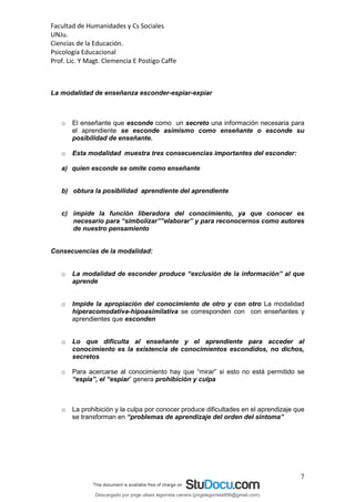 Facultad de Humanidades y Cs Sociales
UNJu.
Ciencias de la Educación.
Psicología Educacional
Prof. Lic. Y Magt. Clemencia E Postigo Caffe
7
La modalidad de enseñanza esconder-espiar-expiar
o El enseñante que esconde como un secreto una información necesaria para
el aprendiente se esconde asimismo como enseñante o esconde su
posibilidad de enseñante.
o Esta modalidad muestra tres consecuencias importantes del esconder:
a) quien esconde se omite como enseñante
b) obtura la posibilidad aprendiente del aprendiente
c) impide la función liberadora del conocimiento, ya que conocer es
necesario para “simbolizar””elaborar” y para reconocernos como autores
de nuestro pensamiento
Consecuencias de la modalidad:
o La modalidad de esconder produce “exclusión de la información” al que
aprende
o Impide la apropiación del conocimiento de otro y con otro La modalidad
hiperacomodativa-hipoasimilativa se corresponden con con enseñantes y
aprendientes que esconden
o Lo que dificulta al enseñante y el aprendiente para acceder al
conocimiento es la existencia de conocimientos escondidos, no dichos,
secretos
o Para acercarse al conocimiento hay que “mirar” si esto no está permitido se
“espía”, el “espiar” genera prohibición y culpa
o La prohibición y la culpa por conocer produce dificultades en el aprendizaje que
se transforman en “problemas de aprendizaje del orden del síntoma”
Descargado por jorge ulises legorreta carrera (jorgelegorreta956@gmail.com)
lOMoARcPSD|14616576
 