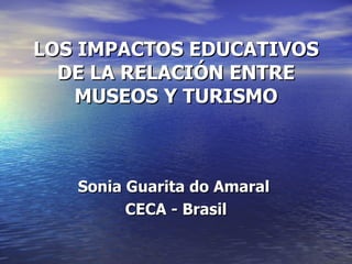 LOS IMPACTOS EDUCATIVOS DE LA RELACIÓN ENTRE MUSEOS Y TURISMO Sonia Guarita do Amaral  CECA - Brasil 