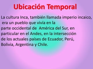 Ubicación Temporal
La cultura Inca, también llamada imperio incaico,
era un pueblo que vivía en la
parte occidental de América del Sur, en
particular en el Andes, en la intersección
de los actuales países de Ecuador, Perú,
Bolivia, Argentina y Chile.