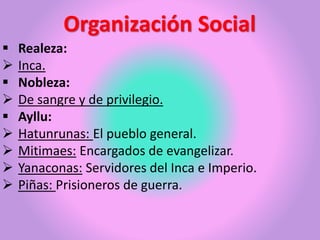 Organización Social
 Realeza:
 Inca.
 Nobleza:
 De sangre y de privilegio.
 Ayllu:
 Hatunrunas: El pueblo general.
 Mitimaes: Encargados de evangelizar.
 Yanaconas: Servidores del Inca e Imperio.
 Piñas: Prisioneros de guerra.
 