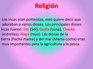 Religión
Los incas eran politeístas, esto quiere decir que
adoraban a varios dioses. Los principales dioses
incas fueron: Inti (Sol), Quilla (Luna), Chaska
(estrellas), Illapa (rayo). Las diosas de la
tierra (Pacha mama) y del mar (Mama cocha) eran
muy importantes para la agricultura y la pesca.