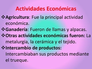 Actividades Económicas
Agricultura: Fue la principal actividad
económica.
Ganadería: Fueron de llamas y alpacas.
Otras actividades económicas fueron: La
metalurgia, la cerámica y el tejido.
Intercambio de productos:
Intercambiaban sus productos mediante
el trueque.