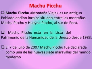Machu Picchu
Machu Picchu «Montaña Vieja» es un antiguo
Poblado andino incaico situado entre las montañas
Machu Picchu y Huayna Picchu, al sur de Perú.
Machu Picchu está en la Lista del
Patrimonio de la Humanidad de la Unesco desde 1983.
El 7 de julio de 2007 Machu Picchu fue declarada
como una de las nuevas siete maravillas del mundo
moderno