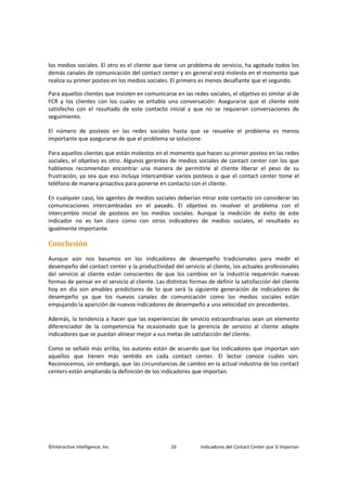©Interactive Intelligence, Inc. 10 Indicadores del Contact Center que Sí Importan
los medios sociales. El otro es el cliente que tiene un problema de servicio, ha agotado todos los
demás canales de comunicación del contact center y en general está molesto en el momento que
realiza su primer posteo en los medios sociales. El primero es menos desafiante que el segundo.
Para aquellos clientes que insisten en comunicarse en las redes sociales, el objetivo es similar al de
FCR y los clientes con los cuales se entabla una conversación: Asegurarse que el cliente esté
satisfecho con el resultado de este contacto inicial y que no se requieran conversaciones de
seguimiento.
El número de posteos en las redes sociales hasta que se resuelve el problema es menos
importante que asegurarse de que el problema se solucione.
Para aquellos clientes que están molestos en el momento que hacen su primer posteo en las redes
sociales, el objetivo es otro. Algunos gerentes de medios sociales de contact center con los que
hablamos recomiendan encontrar una manera de permitirle al cliente liberar el peso de su
frustración, ya sea que eso incluya intercambiar varios posteos o que el contact center tome el
teléfono de manera proactiva para ponerse en contacto con el cliente.
En cualquier caso, los agentes de medios sociales deberían mirar este contacto sin considerar las
comunicaciones intercambiadas en el pasado. El objetivo es resolver el problema con el
intercambio inicial de posteos en los medios sociales. Aunque la medición de éxito de este
indicador no es tan claro como con otros indicadores de medios sociales, el resultado es
igualmente importante.
Conclusión
Aunque aún nos basamos en los indicadores de desempeño tradicionales para medir el
desempeño del contact center y la productividad del servicio al cliente, los actuales profesionales
del servicio al cliente están conscientes de que los cambios en la industria requerirán nuevas
formas de pensar en el servicio al cliente. Las distintas formas de definir la satisfacción del cliente
hoy en día son amables predictores de lo que será la siguiente generación de indicadores de
desempeño ya que los nuevos canales de comunicación como los medios sociales están
empujando la aparición de nuevos indicadores de desempeño a una velocidad sin precedentes.
Además, la tendencia a hacer que las experiencias de servicio extraordinarias sean un elemento
diferenciador de la competencia ha ocasionado que la gerencia de servicio al cliente adapte
indicadores que se puedan alinear mejor a sus metas de satisfacción del cliente.
Como se señaló más arriba, los autores están de acuerdo que los indicadores que importan son
aquellos que tienen más sentido en cada contact center. El lector conoce cuáles son.
Reconocemos, sin embargo, que las circunstancias de cambio en la actual industria de los contact
centers están ampliando la definición de los indicadores que importan.
 