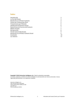 ©Interactive Intelligence, Inc. 2 Indicadores del Contact Center que Sí Importan
Índice
Introducción 3
La Voz del Cliente 3
Resolución en el Primer Contacto 4
Ventas por Contacto/por Hora 5
Transacciones por Dotación 6
Satisfacción de Nuestros Socios 6
Razón/Costo del Servicio del Contacto 7
Medios Sociales 7
Recuperación 8
Tweets hasta la Resolución 9
Resolución en el Primer Contacto Social 9
Conclusión 10
Los Autores 11
Copyright © 2013 Interactive Intelligence, Inc. Todos los derechos reservados.
Las marcas, productos y nombres de servicios señalados en este documento son marcas comerciales o marcas
registradas pertenecientes a sus respectivas compañías
Interactive Intelligence, Inc.
7601 Interactive Way Indianapolis,
Indiana 46278 Teléfono (800) 267-1364
www.ININ.com
Fecha de publicación 8/2013
 