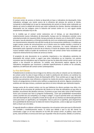 ©Interactive Intelligence, Inc. 3 Indicadores del Contact Center que Sí Importan
Introducción
El contact center de servicio al cliente se desarrolla en base a indicadores de desempeño. Estos
indicadores entregan una noción acerca de la eficiencia del proceso de servicio al cliente,
incluyendo la efectividad con la que los representantes de servicio al cliente están realizando sus
labores así como la calidad del servicio que están recibiendo los clientes. Muchos indicadores de
desempeño son tan antiguos como la industria del contact center en sí y aún siguen siendo
ampliamente utilizados hoy en día.
En la medida que el contact center evoluciona con el tiempo, se van desarrollando e
implementando nuevos indicadores de desempeño. Aunque aún los indicadores estándar como
velocidad promedio de respuesta (ASA), tiempo promedio de relación con el cliente (AHT), tiempo
de espera, tasa de abandono y el tiempo promedio de cierre son ampliamente aceptados, éstos no
son necesariamente relevantes más allá del mundo de las transacciones telefónicas. A medida que
surgen nuevos canales de comunicaciones con el cliente como los medios sociales y mientras la
definición de lo que es servicio eficiente al cliente evoluciona, los nuevos indicadores de
desempeño están captando la atención de la industria. El hecho de adoptar estos indicadores más
nuevos también implica el poder de transformar el foco del contact center hacia resultados que
mejorarán drásticamente los niveles de servicio al cliente.
El propósito de este documento no es quitarles importancia a los indicadores existentes de
desempeño del contact center o sugerir que estos indicadores ya no importan. Los autores
reconocen que los indicadores que le importan al que lee los datos del contact center son los que
aplican a esa situación en particular. En cambio, este documento explora algunos de los
indicadores emergentes que reconocen y abordan específicamente el cambio en las actitudes,
objetivos y la definición del contact center contemporáneo.
La Voz del Cliente
Probablemente la tendencia más en boga en los últimos cinco años en relación con los indicadores
de contact center ha sido el mayor énfasis en medir la satisfacción del cliente y en combinar los
puntajes con otros Indicadores Claves de Desempeño (KPIs). Tiene sentido que en lugar de medir
factores que pensamos crean eficiencia y mejoran los niveles de servicio, vayamos realmente a la
fuente y le preguntemos al cliente como califican su experiencia de servicio. Algunos consultores y
analistas van más lejos incluso, y sostienen que éste es el único indicador que realmente importa.
Aunque varios de los contact centers con los que hablamos les dieron puntajes muy altos a los
resultados de las encuestas de satisfacción del cliente en las listas de indicadores en que ellos se
basaban, escuchamos dos desafíos comunes. El primero es que cosas tales como el Net Promoter
Score (una encuesta que hace la pregunta fundamental, “¿Con qué probabilidad recomendaría
usted a [nombre de una compañía] a un amigo o colega?”, lo que le permite tener una indicación
clara del desempeño de su compañía a través de los ojos de sus clientes) son demasiado generales
como para tener un significado y ser manejables. Esto es justo en la superficie, pero disponemos
de la posibilidad de desmenuzar los datos de manera más granular, y esto es algo que nos permite
darle un buen uso a los datos.
El segundo desafío es obtener suficientes respuestas a las encuestas como para que la información
sea confiable y estadísticamente exacta. Es cierto que debido a que la voz del cliente ha
comenzado a jugar un rol más relevante en los KPIs del contact center, el público, hasta cierto
punto, está sometido a la tortura de tener que responder miles de encuestas. Debido a lo anterior,
 
