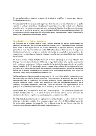 ©Interactive Intelligence, Inc. 4 Indicadores del Contact Center que Sí Importan
las compañías deberán volverse un poco más creativas y simplificar el proceso para obtener
feedback de sus clientes.
Nuestra recomendación es que existe algún tipo de indicador de la voz del cliente que es parte
esencial de un buen conjunto de indicadores claves del desempeño del contact center. Además
probablemente merezca tener una ponderación bastante significativa. Sin embargo, sentimos que
a menos que el tamaño de la muestra sea significativo (más fácil para compañías de productos de
consumo con muchas transacciones) la información aplica más que nada a medir el desempeño
general, no el desempeño individual del agente.
Resolución en el Primer Contacto
La Resolución en el Primer Contacto (FCR), también señalada por algunos profesionales del
servicio al cliente como Resolución en la Primera Llamada, califica junto con VoC/Net Promoter
Score como el más importante de los nuevos indicadores en obtener atención y aceptación
generalizada en la industria del contact center. FCR refleja el deseo de la industria de asegurar la
satisfacción del cliente en el primer contacto, eliminando la necesidad de comunicaciones de
seguimiento o impidiendo que el asunto escale para concluir de manera satisfactoria un contacto
con el cliente.
En muchos contact centers, FCR (Resolución en el Primer Contacto) es el nuevo indicador AHT
(Tiempo Promedio de Contacto con el Cliente). En lugar de incentivar a los agentes a concluir lo
antes posible un contacto con el cliente para abordar la siguiente llamada entrante, tal como lo
hace el indicador AHT, FCR alienta a los agentes a asegurar la resolución del contacto en el primer
contacto con el cliente. Aunque puede que este primer contacto tome más tiempo, la recompensa
es que FCR en general elimina la costosa duplicación de esfuerzo que se produce si un asunto de
servicio al cliente no se resuelve en el primer contacto.
Saddletree Research ha monitoreado la aceptación de FCR en la industria de los contact centers en
Estados Unidos durante los últimos dos años. En conjunto con la Asociación Nacional de Call
Centers (NACC) en la Universidad de Southern Mississippi, ambas organizaciones encuestan a
usuarios finales de contact centers para monitorear y anticipar importantes tendencias en la
industria, incluyendo indicadores como FCR. Todas las encuestas son representativas de la
población de la industria como un todo, con un porcentaje de confiabilidad de un 95 por ciento.
Los resultados de la encuesta de fin de año 2011 revelaron que el 51 por ciento de los encuestados
estaban monitoreando FCR. La mayoría de estos encuestados estaban usando encuestas de
satisfacción del cliente o registros de gestión de calidad para determinar FCR.
En 2012 el objetivo de la encuesta era capturar en mayor detalle cómo se estaba midiendo FCR en
el contact center. Los resultados de la encuesta arrojaron que a fines de 2012, el 58 por ciento de
los encuestados estaban monitoreando FCR. La Figura ilustra de qué forma esos FCRs de
seguimiento estaban capturando información para sus indicadores.
 