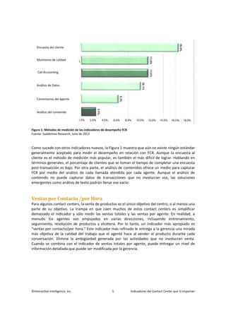 ©Interactive Intelligence, Inc. 5 Indicadores del Contact Center que Sí Importan
Figura 1: Métodos de medición de los indicadores de desempeño FCR
Fuente: Saddletree Research, Julio de 2013
Como sucede con otros indicadores nuevos, la Figura 1 muestra que aún no existe ningún estándar
generalmente aceptado para medir el desempeño en relación con FCR. Aunque la encuesta al
cliente es el método de medición más popular, es también el más difícil de lograr. Hablando en
términos generales, el porcentaje de clientes que se toman el tiempo de completar una encuesta
post-transacción es bajo. Por otra parte, el análisis de contenidos ofrece un medio para capturar
FCR por medio del análisis de cada llamada atendida por cada agente. Aunque el análisis de
contenido no puede capturar datos de transacciones que no involucran voz, las soluciones
emergentes como análisis de texto podrán llenar ese vacío.
Ventas por Contacto /por Hora
Para algunos contact centers, la venta de productos es el único objetivo del centro, o al menos una
parte de su objetivo. La trampa en que caen muchos de estos contact centers es simplificar
demasiado el indicador y sólo medir las ventas totales y las ventas por agente. En realidad, a
menudo los agentes son empujados en varias direcciones, incluyendo entrenamiento,
seguimiento, resolución de productos y etcétera. Por lo tanto, un indicador más apropiado es
“ventas por contacto/por hora.” Este indicador más refinado le entrega a la gerencia una mirada
más objetiva de la calidad del trabajo que el agente hace al vender el producto durante cada
conversación. Elimina la ambigüedad generada por las actividades que no involucran venta.
Cuando se combina con el indicador de ventas totales por agente, puede entregar un nivel de
información detallada que puede ser modificada por la gerencia.
Encuesta del cliente
Monitoreo de calidad
Call Accounting
Análisis de Datos
Comentarios del Agente
Análisis del contenido
 