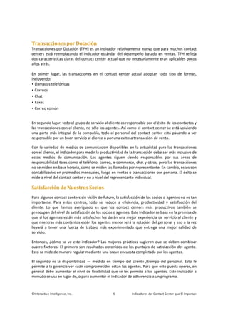 ©Interactive Intelligence, Inc. 6 Indicadores del Contact Center que Sí Importan
Transacciones por Dotación
Transacciones por Dotación (TPH) es un indicador relativamente nuevo que para muchos contact
centers está reemplazando el indicador estándar del desempeño basado en ventas. TPH refleja
dos características claras del contact center actual que no necesariamente eran aplicables pocos
años atrás.
En primer lugar, las transacciones en el contact center actual adoptan todo tipo de formas,
incluyendo:
• Llamadas telefónicas
• Correos
• Chat
• Faxes
• Correo común
En segundo lugar, todo el grupo de servicio al cliente es responsable por el éxito de los contactos y
las transacciones con el cliente, no sólo los agentes. Así como el contact center se está volviendo
una parte más integral de la compañía, todo el personal del contact center está pasando a ser
responsable por un buen servicio al cliente o por una exitosa transacción de venta.
Con la variedad de medios de comunicación disponibles en la actualidad para las transacciones
con el cliente, el indicador para medir la productividad de la transacción debe ser más inclusivo de
estos medios de comunicación. Los agentes siguen siendo responsables por sus áreas de
responsabilidad tales como el teléfono, correo, e-commerce, chat y otros, pero las transacciones
no se miden en base horaria, como se miden las llamadas por representante. En cambio, éstos son
contabilizados en promedios mensuales, luego en ventas o transacciones por persona. El éxito se
mide a nivel del contact center y no a nivel del representante individual.
Satisfacción de Nuestros Socios
Para algunos contact centers sin visión de futuro, la satisfacción de los socios o agentes no es tan
importante. Para estos centros, todo se reduce a eficiencia, productividad y satisfacción del
cliente. Lo que hemos averiguado es que los contact centers más productivos también se
preocupan del nivel de satisfacción de los socios o agentes. Este indicador se basa en la premisa de
que si los agentes están más satisfechos les darán una mejor experiencia de servicio al cliente y
que mientras más contentos estén los agentes menor será la rotación del personal y eso a la vez
llevará a tener una fuerza de trabajo más experimentada que entrega una mejor calidad de
servicio.
Entonces, ¿cómo se ve este indicador? Las mejores prácticas sugieren que se deben combinar
cuatro factores. El primero son resultados obtenidos de los puntajes de satisfacción del agente.
Esto se mide de manera regular mediante una breve encuesta completada por los agentes.
El segundo es la disponibilidad — medida en tiempo del cliente /tiempo del personal. Esto le
permite a la gerencia ver cuán comprometidos están los agentes. Para que esto pueda operar, en
general debe aumentar el nivel de flexibilidad que se les permite a los agentes. Este indicador a
menudo se usa en lugar de, o para aumentar el indicador de adherencia a un programa.
 