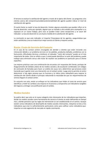 ©Interactive Intelligence, Inc. 7 Indicadores del Contact Center que Sí Importan
El tercero es evaluar la satisfacción del agente a través de la óptica del cliente. Las preguntas a los
clientes acerca del compromiso/colaboración/amabilidad del agente pueden indicar el nivel de
satisfacción del agente.
El cuarto factor es medir la tasa de deserción. Existen algunas anomalías que pueden influir en la
tasa de deserción, como por ejemplo, alguien que se traslada a otro estado para acompañar a su
esposo/a en un nuevo trabajo, pero esas se pueden tratar como excepciones y se sacan del
indicador. La tasa de deserción es una buena medida de la satisfacción del agente.
La conclusión es que este indicador ¡sí importa! Preocúpese de los agentes, asegurándose que
están satisfechos y eso se traducirá en mejor servicio al cliente y mayores ventas.
Razón /Costo de Servicio del Contacto
En el caso de los contact centers encargados de atender a clientes que están iniciando una
interacción debido a un problema (errores en los pedidos, productos dañados, problemas con la
facturación, dificultades técnicas y etcétera), el indicador “razón del contacto” puede ser el más
importante de todos. Esto se refiere a que si usted puede identificar la razón del problema, puede
trabajar para eliminarlo versus sólo tratar de resolver ese problema en particular para el cliente
específico.
Las mejores prácticas usan una combinación de encuestas con respuestas del cliente, puntajes de
Aseguramiento de Calidad y datos de los medios sociales y de escalación combinados con códigos
de conclusión de llamadas para hacer un análisis de causa raíz y determinar qué procesos están
haciendo que la gente inicie una interacción con el contact center. Luego esto le permite al centro
determinar si hay algún proceso que no funciona y le indica cómo rediseñarlo para mejorar la
satisfacción del cliente desde el principio reduciendo la necesidad de que los requerimientos de
servicio lleguen al contact center.
En conjunto con esto, existe un enfoque en los indicadores que miden el costo de servicio para
identificar y medir los cambios y las mejoras en el proceso y compararlos con indicadores tangibles
del negocio y entregar una justificación para el cambio.
Medios Sociales
Se podría decir que esta es la nueva categoría más interesante de los indicadores-que-importan,
donde los medios sociales como herramienta de servicio al cliente se están definiendo en tiempo
real, y donde pareciera que las reglas de intervención se van estableciendo en el camino. Aunque
existen varios indicadores de desempeño de medios sociales interesantes, redujimos la lista a tres
indicadores que eran lo suficientemente particulares como para calificar como indicadores-que-
importan en este segmento de mercado en rápido crecimiento.
 