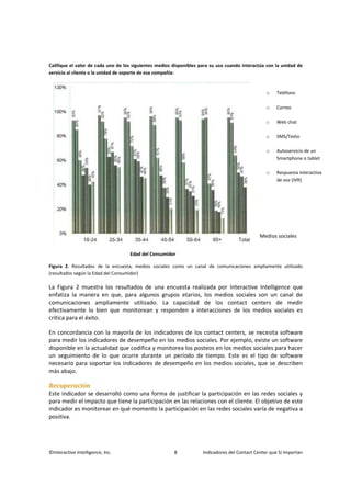 ©Interactive Intelligence, Inc. 8 Indicadores del Contact Center que Sí Importan
Califique el valor de cada uno de los siguientes medios disponibles para su uso cuando interactúa con la unidad de
servicio al cliente o la unidad de soporte de esa compañía:
Edad del Consumidor
Figura 2. Resultados de la encuesta, medios sociales como un canal de comunicaciones ampliamente utilizado
(resultados según la Edad del Consumidor)
La Figura 2 muestra los resultados de una encuesta realizada por Interactive Intelligence que
enfatiza la manera en que, para algunos grupos etarios, los medios sociales son un canal de
comunicaciones ampliamente utilizado. La capacidad de los contact centers de medir
efectivamente lo bien que monitorean y responden a interacciones de los medios sociales es
crítica para el éxito.
En concordancia con la mayoría de los indicadores de los contact centers, se necesita software
para medir los indicadores de desempeño en los medios sociales. Por ejemplo, existe un software
disponible en la actualidad que codifica y monitorea los posteos en los medios sociales para hacer
un seguimiento de lo que ocurre durante un período de tiempo. Este es el tipo de software
necesario para soportar los indicadores de desempeño en los medios sociales, que se describen
más abajo.
Recuperación
Este indicador se desarrolló como una forma de justificar la participación en las redes sociales y
para medir el impacto que tiene la participación en las relaciones con el cliente. El objetivo de este
indicador es monitorear en qué momento la participación en las redes sociales varía de negativa a
positiva.
o Teléfono
o Correo
o Web chat
o SMS/Texto
o Autoservicio de un
Smartphone o tablet
o Respuesta interactiva
de voz (IVR)
Medios sociales
 
