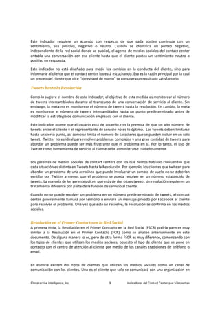 ©Interactive Intelligence, Inc. 9 Indicadores del Contact Center que Sí Importan
Este indicador requiere un acuerdo con respecto de que cada posteo comienza con un
sentimiento, sea positivo, negativo o neutro. Cuando se identifica un posteo negativo,
independiente de la red social donde se publicó, el agente de medios sociales del contact center
entabla una conversación con ese cliente hasta que el cliente postea un sentimiento neutro o
positivo en respuesta.
Este indicador no está diseñado para medir los cambios en la conducta del cliente, sino para
informarle al cliente que el contact center los está escuchando. Esa es la razón principal por la cual
un posteo del cliente que dice “lo revisaré de nuevo” se considera un resultado satisfactorio.
Tweets hasta la Resolución
Como lo sugiere el nombre de este indicador, el objetivo de esta medida es monitorear el número
de tweets intercambiados durante el transcurso de una conversación de servicio al cliente. Sin
embargo, la meta no es monitorear el número de tweets hasta la resolución. En cambio, la meta
es monitorear el número de tweets intercambiados hasta un punto predeterminado antes de
modificar la estrategia de comunicación empleada con el cliente.
Este indicador asume que el usuario está de acuerdo con la premisa de que un alto número de
tweets entre el cliente y el representante de servicio no es lo óptimo. Los tweets deben limitarse
hasta un cierto punto, así como se limita el número de caracteres que se pueden incluir en un solo
tweet. Twitter no es ideal para resolver problemas complejos y una gran cantidad de tweets para
abordar un problema puede ser más frustrante que el problema en sí. Por lo tanto, el uso de
Twitter como herramienta de servicio al cliente debe administrarse cuidadosamente.
Los gerentes de medios sociales de contact centers con los que hemos hablado concuerdan que
cada situación es distinta en Tweets hasta la Resolución. Por ejemplo, los clientes que twitean para
abordar un problema de una aerolínea que puede involucrar un cambio de vuelo no se deberían
ventilar por Twitter a menos que el problema se pueda resolver en un número establecido de
tweets. La mayoría de los gerentes dicen que más de dos o tres tweets sin resolución requieren un
tratamiento diferente por parte de la función de servicio al cliente.
Cuando no se puede resolver un problema en un número predeterminado de tweets, el contact
center generalmente llamará por teléfono o enviará un mensaje privado por Facebook al cliente
para resolver el problema. Una vez que éste se resuelve, la resolución se confirma en los medios
sociales.
Resolución en el Primer Contacto en la Red Social
A primera vista, la Resolución en el Primer Contacto en la Red Social (FSCR) podría parecer muy
similar a la Resolución en el Primer Contacto (FCR) como se analizó anteriormente en este
documento. De alguna manera lo es, pero de otra forma FSCR es muy diferente, comenzando con
los tipos de clientes que utilizan los medios sociales, opuesto al tipo de cliente que se pone en
contacto con el centro de atención al cliente por medio de los canales tradiciones de teléfono o
email.
En esencia existen dos tipos de clientes que utilizan los medios sociales como un canal de
comunicación con los clientes. Uno es el cliente que sólo se comunicará con una organización en
 