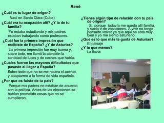 ¿Cuál es tu lugar de origen?   Nací en Santa Clara (Cuba)  ¿Cuál era tu ocupación allí? ¿Y la de tu familia?  Yo estaba estudiando y mis padres estaban trabajando como profesores.  ¿Cuál fue la primera impresión que recibiste de España? ¿Y de Asturias?   La primera impresión fue muy buena y, sobre todo, me llamó la atención la cantidad de luces y de coches que había.  ¿Cuales fueron las mayores dificultades que pasaste al llegar a España?   Sobre todo que no se me notara el acento,  y adaptarme a la forma de vida española. ¿Por que os fuiste de tu país? Porque mis padres no estaban de acuerdo con la política. Antes de las elecciones se habían prometido cosas que no se cumplieron. ¿Tienes algún tipo de relación con tu país de origen?  Si, porque  todavía me queda allí familia, y suelo ir de vacaciones. A vivir no tengo pensado volver ya que aquí se esta muy bien y yo me siento asturiano.  ¿Que es lo que más te gusta de Asturias?  El paisaje ¿Y lo que menos?  La lluvia René 